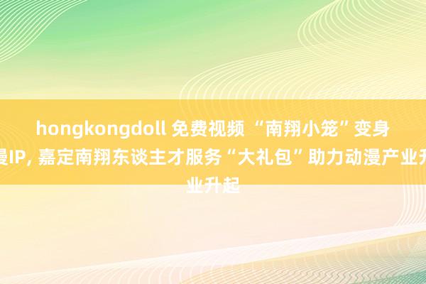hongkongdoll 免费视频 “南翔小笼”变身动漫IP， 嘉定南翔东谈主才服务“大礼包”助力动漫产业升起