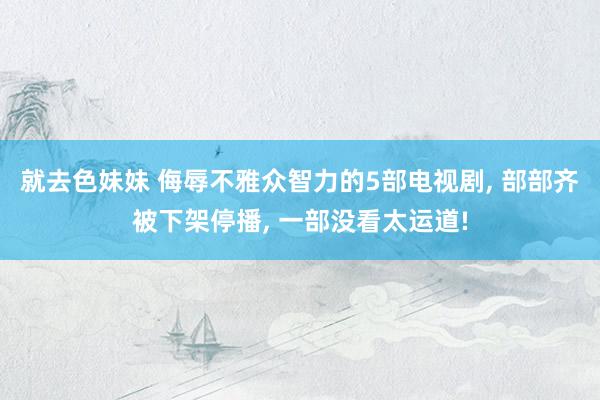 就去色妹妹 侮辱不雅众智力的5部电视剧， 部部齐被下架停播， 一部没看太运道!