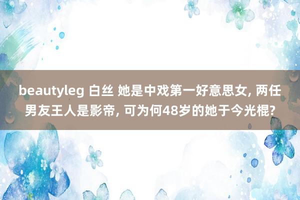 beautyleg 白丝 她是中戏第一好意思女， 两任男友王人是影帝， 可为何48岁的她于今光棍?