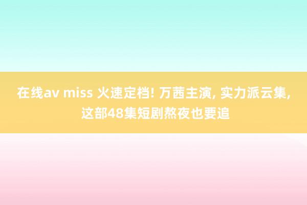在线av miss 火速定档! 万茜主演， 实力派云集， 这部48集短剧熬夜也要追